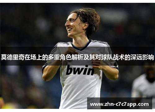 莫德里奇在场上的多重角色解析及其对球队战术的深远影响