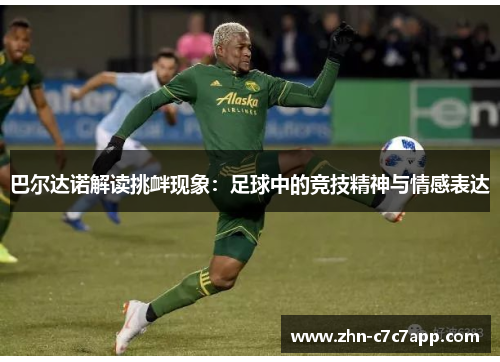 巴尔达诺解读挑衅现象:足球中的竞技精神与情感表达 巴尔达诺解读挑衅现象:足球中的竞技精神与情感表达