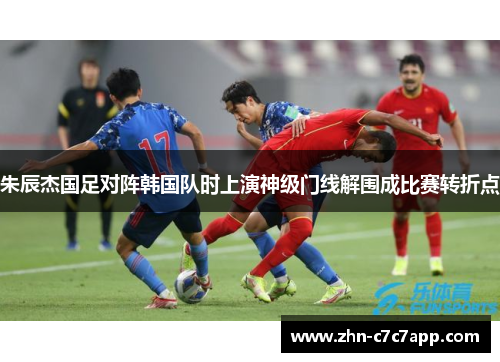 朱辰杰国足对阵韩国队时上演神级门线解围成比赛转折点