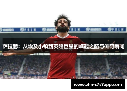 萨拉赫:从埃及小镇到英超巨星的崛起之路与传奇瞬间 萨拉赫:从埃及小镇到英超巨星的崛起之路与传奇瞬间